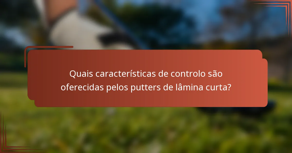 Quais características de controlo são oferecidas pelos putters de lâmina curta?