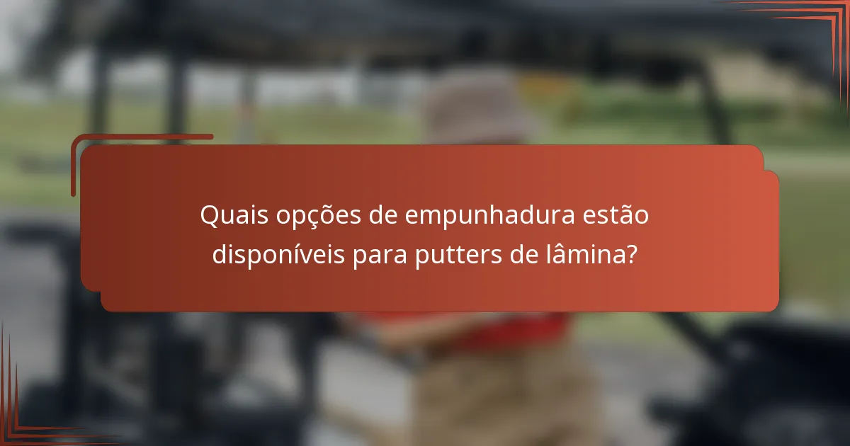 Quais opções de empunhadura estão disponíveis para putters de lâmina?